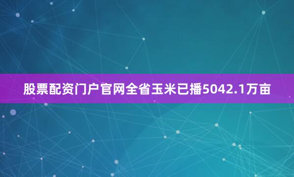 股票配资门户官网全省玉米已播5042.1万亩