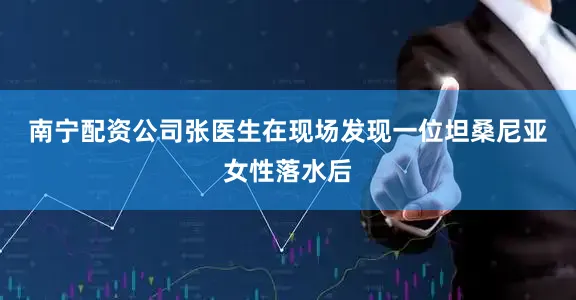 南宁配资公司　　张医生在现场发现一位坦桑尼亚女性落水后