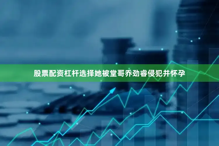 股票配资杠杆选择她被堂哥乔劲睿侵犯并怀孕