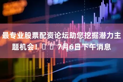 最专业股票配资论坛助您挖掘潜力主题机会！		　　7月6日下午消息