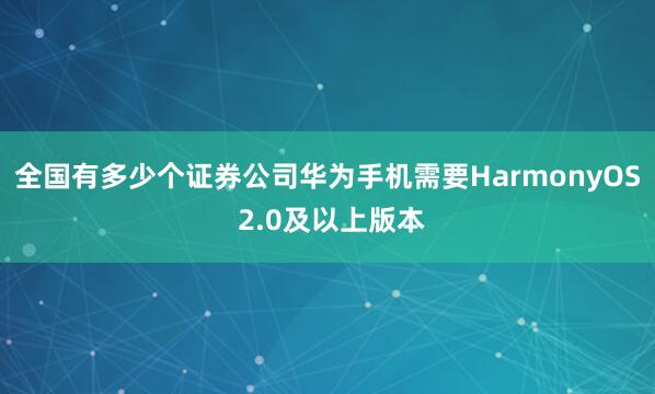 全国有多少个证券公司华为手机需要HarmonyOS 2.0及以上版本