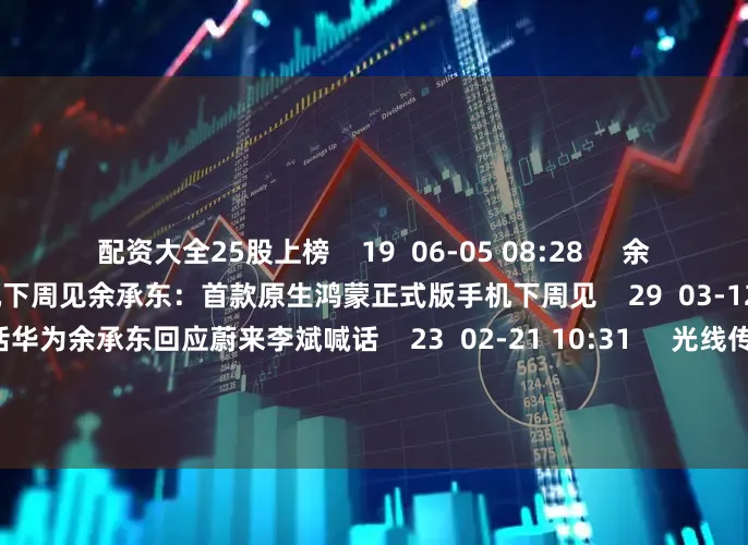 配资大全25股上榜    19  06-05 08:28     余承东：首款原生鸿蒙正式版手机下周见余承东：首款原生鸿蒙正式版手机下周见    29  03-12 10:09     华为余承东回应蔚来李斌喊话华为余承东回应蔚来李斌喊话    23  02-21 10:31     光线传媒董事长王长田回应哪吒2破百亿光线传媒董事长王长田回应哪吒2破百亿    72  02-14 10:54