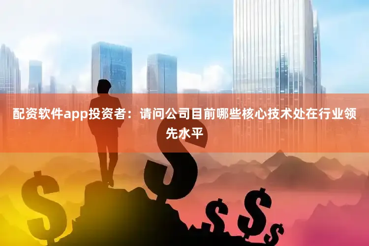 配资软件app投资者：请问公司目前哪些核心技术处在行业领先水平