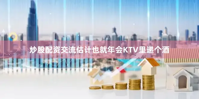 炒股配资交流估计也就年会KTV里递个酒