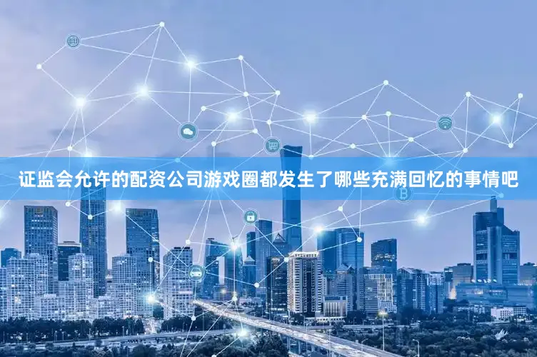 证监会允许的配资公司游戏圈都发生了哪些充满回忆的事情吧