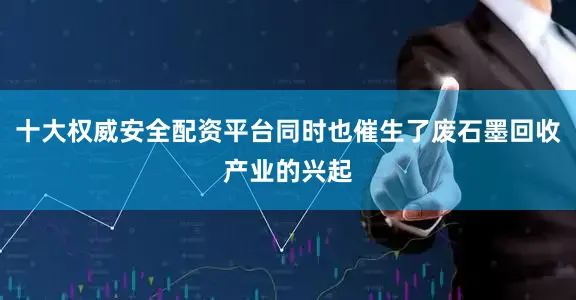 十大权威安全配资平台同时也催生了废石墨回收产业的兴起