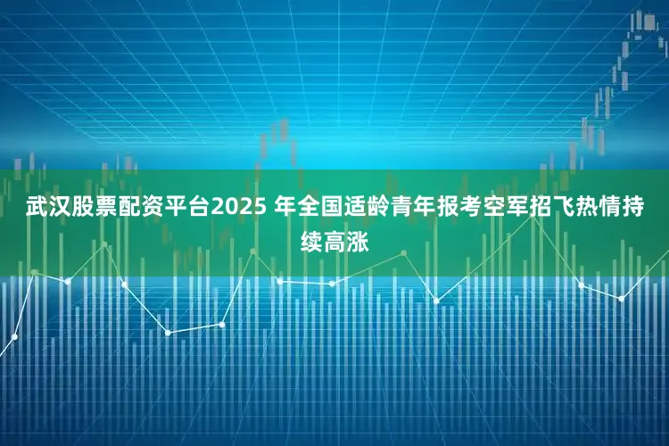 武汉股票配资平台2025 年全国适龄青年报考空军招飞热情持续高涨