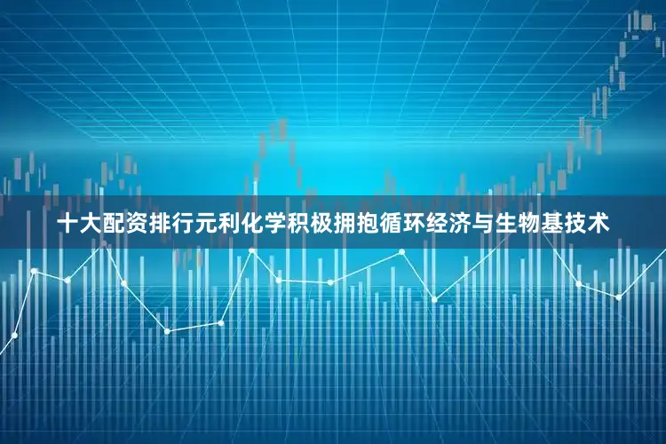 十大配资排行元利化学积极拥抱循环经济与生物基技术