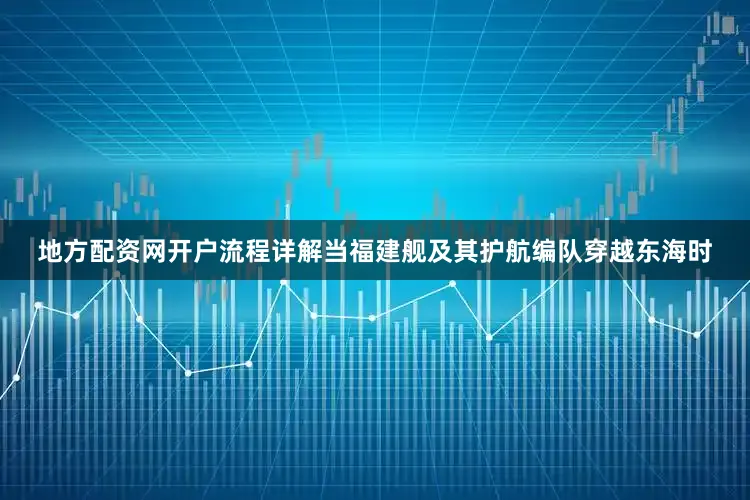 地方配资网开户流程详解当福建舰及其护航编队穿越东海时