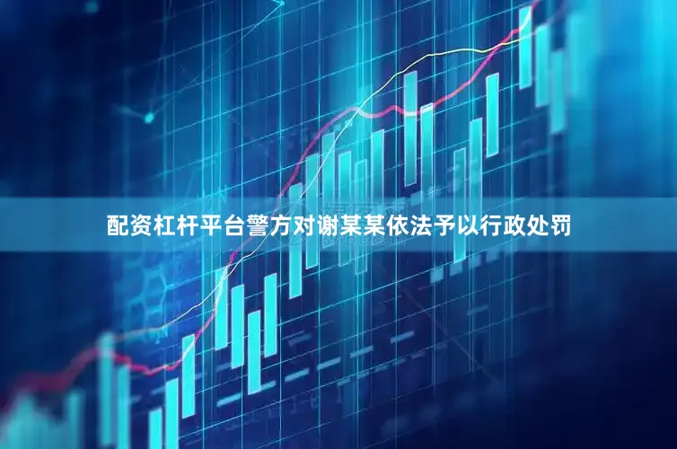 配资杠杆平台警方对谢某某依法予以行政处罚